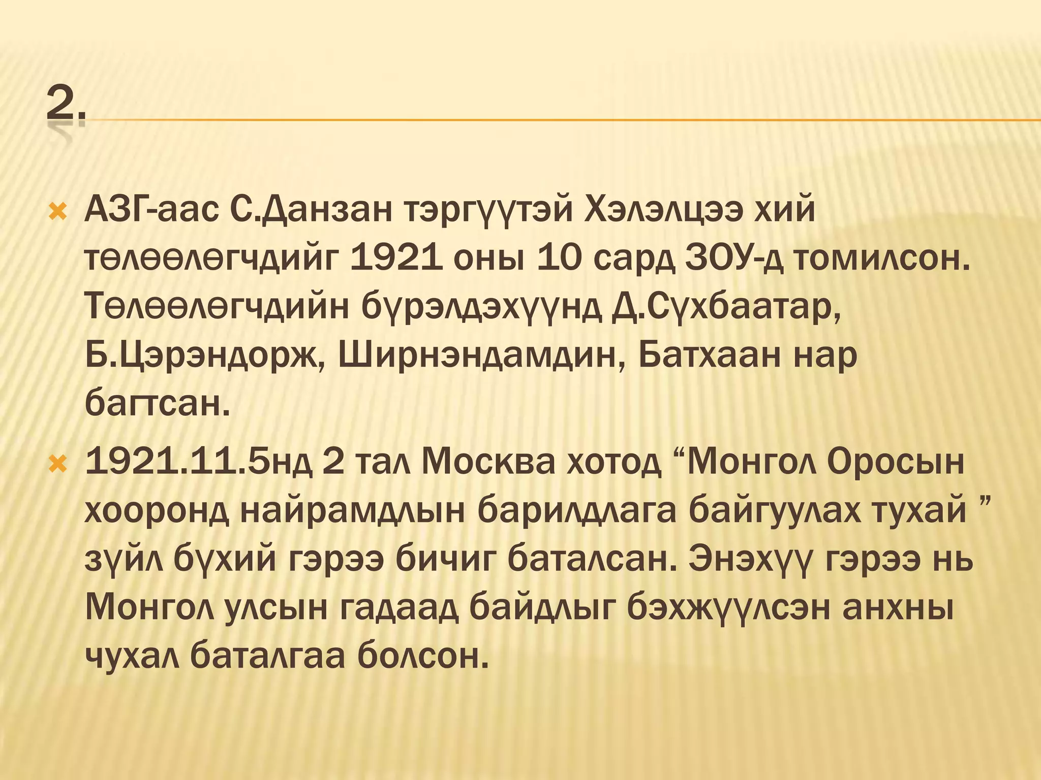 2.
   АЗГ-аас С.Данзан тэргүүтэй Хэлэлцээ хий
    төлөөлөгчдийг 1921 оны 10 сард ЗОУ-д томилсон.
    Төлөөлөгчдийн бүрэлдэхүүнд Д.Сүхбаатар,
    Б.Цэрэндорж, Ширнэндамдин, Батхаан нар
    багтсан.
   1921.11.5нд 2 тал Москва хотод “Монгол Оросын
    хооронд найрамдлын барилдлага байгуулах тухай ”
    зүйл бүхий гэрээ бичиг баталсан. Энэхүү гэрээ нь
    Монгол улсын гадаад байдлыг бэхжүүлсэн анхны
    чухал баталгаа болсон.
 