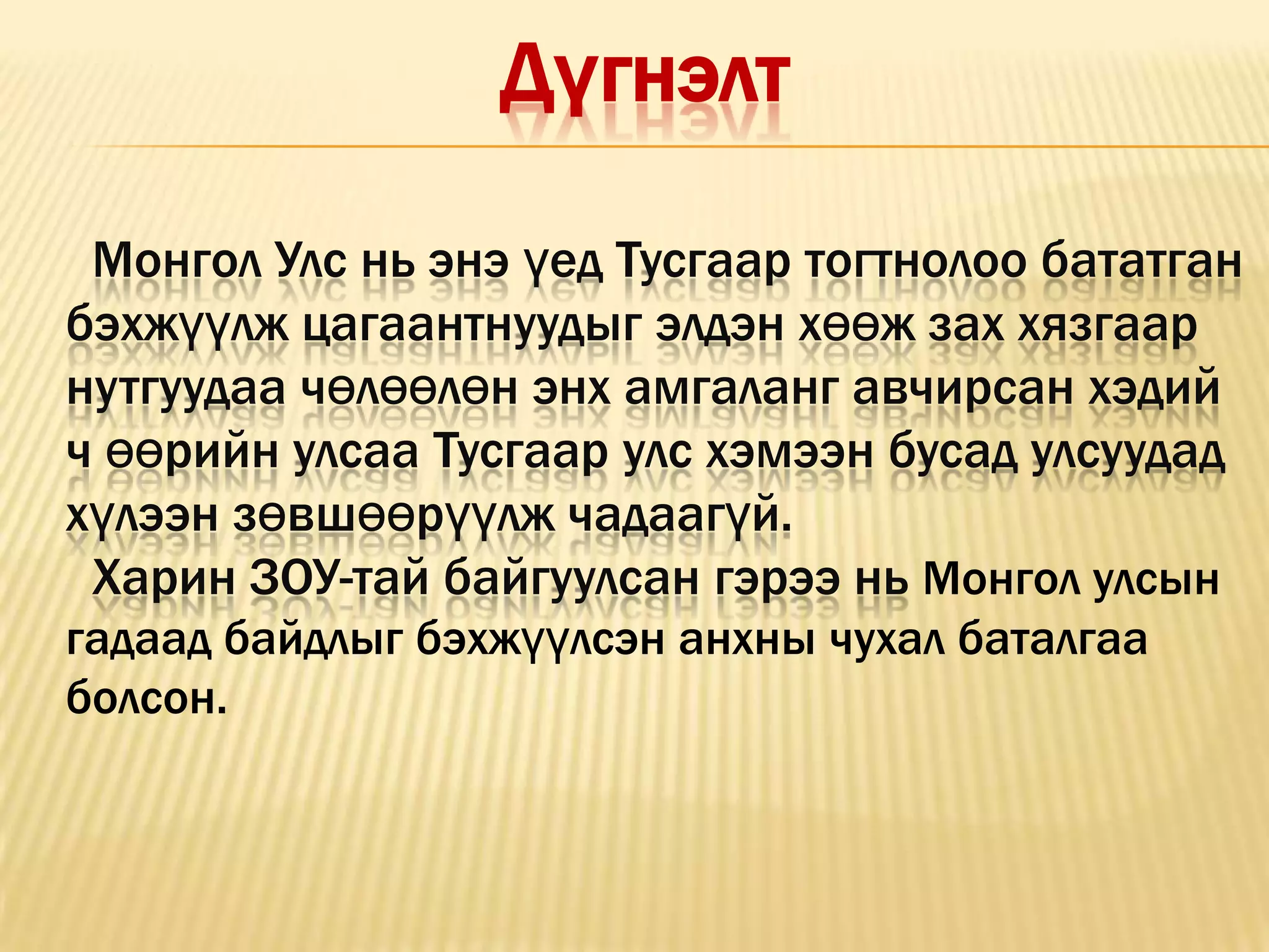 Дүгнэлт

 Монгол Улс нь энэ үед Тусгаар тогтнолоо бататган
бэхжүүлж цагаантнуудыг элдэн хөөж зах хязгаар
нутгуудаа чөлөөлөн энх амгаланг авчирсан хэдий
ч өөрийн улсаа Тусгаар улс хэмээн бусад улсуудад
хүлээн зөвшөөрүүлж чадаагүй.
 Харин ЗОУ-тай байгуулсан гэрээ нь Монгол улсын
гадаад байдлыг бэхжүүлсэн анхны чухал баталгаа
болсон.
 