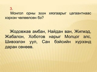 3.
   Монгол орны зүүн хязгаарыг цагаантнаас
хэрхэн чөлөөлсөн бэ?


  Жодовжав амбан, Найдан ван, Жигмэд,
Жабалон, Хоботов нарыг Молцог элс,
Шивээлэн уул, Сан бэйсийн хүрээнд
даран сөнөөв.
 