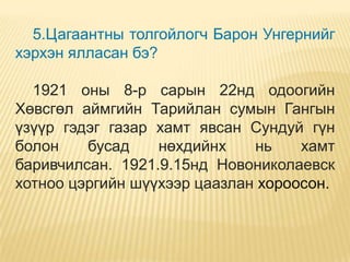 5.Цагаантны толгойлогч Барон Унгернийг
хэрхэн ялласан бэ?

  1921 оны 8-р сарын 22нд одоогийн
Хөвсгөл аймгийн Тарийлан сумын Гангын
үзүүр гэдэг газар хамт явсан Сундуй гүн
болон    бусад    нөхдийнх    нь    хамт
баривчилсан. 1921.9.15нд Новониколаевск
хотноо цэргийн шүүхээр цаазлан хороосон.
 