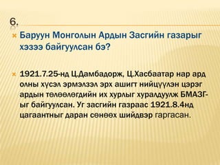 6.
    Баруун Монголын Ардын Засгийн газарыг
     хэзээ байгуулсан бэ?

    1921.7.25-нд Ц.Дамбадорж, Ц.Хасбаатар нар ард
     олны хүсэл эрмэлзэл эрх ашигт нийцүүлэн цэрэг
     ардын төлөөлөгдийн их хурлыг хуралдуулж БМАЗГ-
     ыг байгуулсан. Уг засгийн газраас 1921.8.4нд
     цагаантныг даран сөнөөх шийдвэр гаргасан.
 