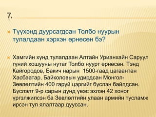 7.

    Түүхэнд дуурсагдсан Толбо нуурын
     тулалдаан хэрхэн өрнөсөн бэ?

    Хамгийн хүнд тулалдаан Алтайн Урианхайн Саруул
     гүний хошууны нутаг Толбо нуурт өрнөсөн. Тэнд
     Кайгородов, Бакич нарын 1500-гаад цагаантан
     Хасбаатар, Байколовын удирдсан Монгол-
     Зөвлөлтийн 400 гаруй цэргийг бүслэн байлдсан.
     Бүслэлт 9-р сарын дунд үеэс эхлэн 42 хоног
     үргэлжилсэн ба Зөвлөлтийн улаан армийн тусламж
     ирсэн тул ялалтаар дууссан.
 