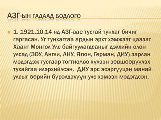АЗГ-ЫН ГАДААД БОДЛОГО
   1. 1921.10.14 нд АЗГ-аас тусгай тунхаг бичиг
    гаргасан. Уг тунхагтаа ардын эрхт хэмжээт цаазат
    Хаант Монгол Улс байгуулагдсаныг дэлхийн олон
    улсад (ЗОУ, Англи, АНУ, Япон, Герман, ДИУ) зарлан
    мэдэгдэж тусгаар тогтнолоо хүлээн зөвшөөрүүлэх
    тухайгаа илэрхийлсэн. ДИУ эрс эсэргүүцэн манай
    улсыг өөрийн бүрэлдэхүүн улс хэмээн мэдэгдсэн.
 