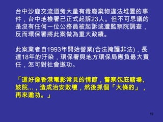 台中沙鹿交流道旁大量有毒廢棄物違法堆置的事
件，台中地檢署已正式起訴23人。但不可思議的
是沒有任何一位公務員被起訴或遭監察院調查，
反而環保署將此案做為重大政績。

此案業者自1993年開始營業(合法掩護非法)，長
達18年的汙染，環保署與地方環保局應負最大責
任，怎可對社會邀功。

「這好像香港電影常見的情節，警察包庇賭場、
妓院...，造成治安敗壞，然後抓個「大條的」，
再來邀功。」

                           19
 