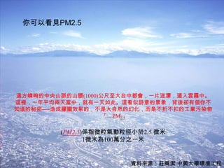 你可以看見PM2.5




遠方嶙峋的中央山脈的山腰(1000)公尺至大台中都會，一片迷濛，遁入雲霧中。
這裡，一年平均兩天當中，就有一天如此。這看似詩意的景象，背後卻有個你不
知道的秘密──造成朦朧效果的，不是大自然的幻化，而是不折不扣的工業污染物
                   「... PM2.5

        (PM2.5)係指微粒氣動粒徑小於2.5 微米
               1微米為100萬分之一米

                                     28
                       資料來源：莊秉潔 中興大學環境工程
 