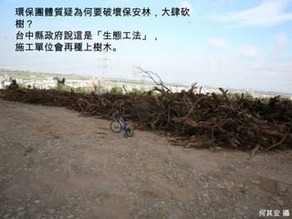 環保團體質疑為何要破壞保安林，大肆砍
樹？
台中縣政府說這是「生態工法」，
施工單位會再種上樹木。




                       9
                     何其安 攝
 