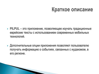    PILPUL – это приложение, позволяющее изучать традиционные
    еврейские тексты с использованием современных мобильных
    технологий.

   Дополнительные опции приложения позволяют пользователю
    получать информацию о событиях, связанных с иудаизмом, в
    его регионе.
 