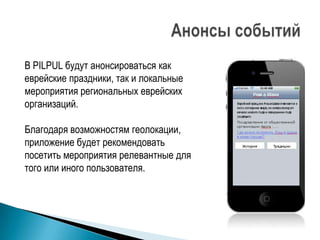 В PILPUL будут анонсироваться как
еврейские праздники, так и локальные
мероприятия региональных еврейских
организаций.

Благодаря возможностям геолокации,
приложение будет рекомендовать
посетить мероприятия релевантные для
того или иного пользователя.
 