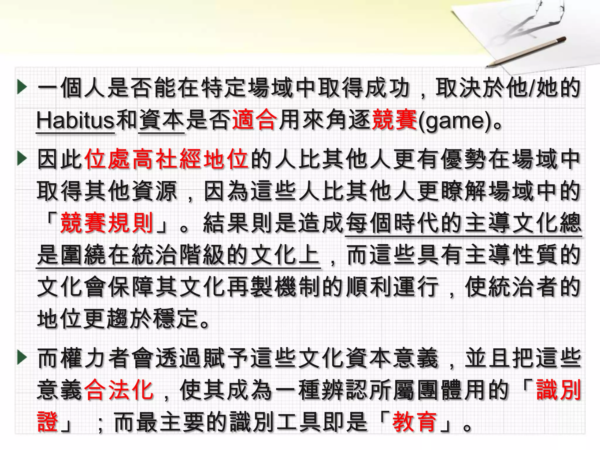 一個人是否能在特定場域中取得成功，取決於他/她的
Habitus和資本是否適合用來角逐競賽(game)。
因此位處高社經地位的人比其他人更有優勢在場域中
取得其他資源，因為這些人比其他人更瞭解場域中的
「競賽規則」。結果則是造成每個時代的主導文化總
是圍繞在統治階級的文化上，而這些具有主導性質的
文化會保障其文化再製機制的順利運行，使統治者的
地位更趨於穩定。
而權力者會透過賦予這些文化資本意義，並且把這些
意義合法化，使其成為一種辨認所屬團體用的「識別
證」 ；而最主要的識別工具即是「教育」。
 