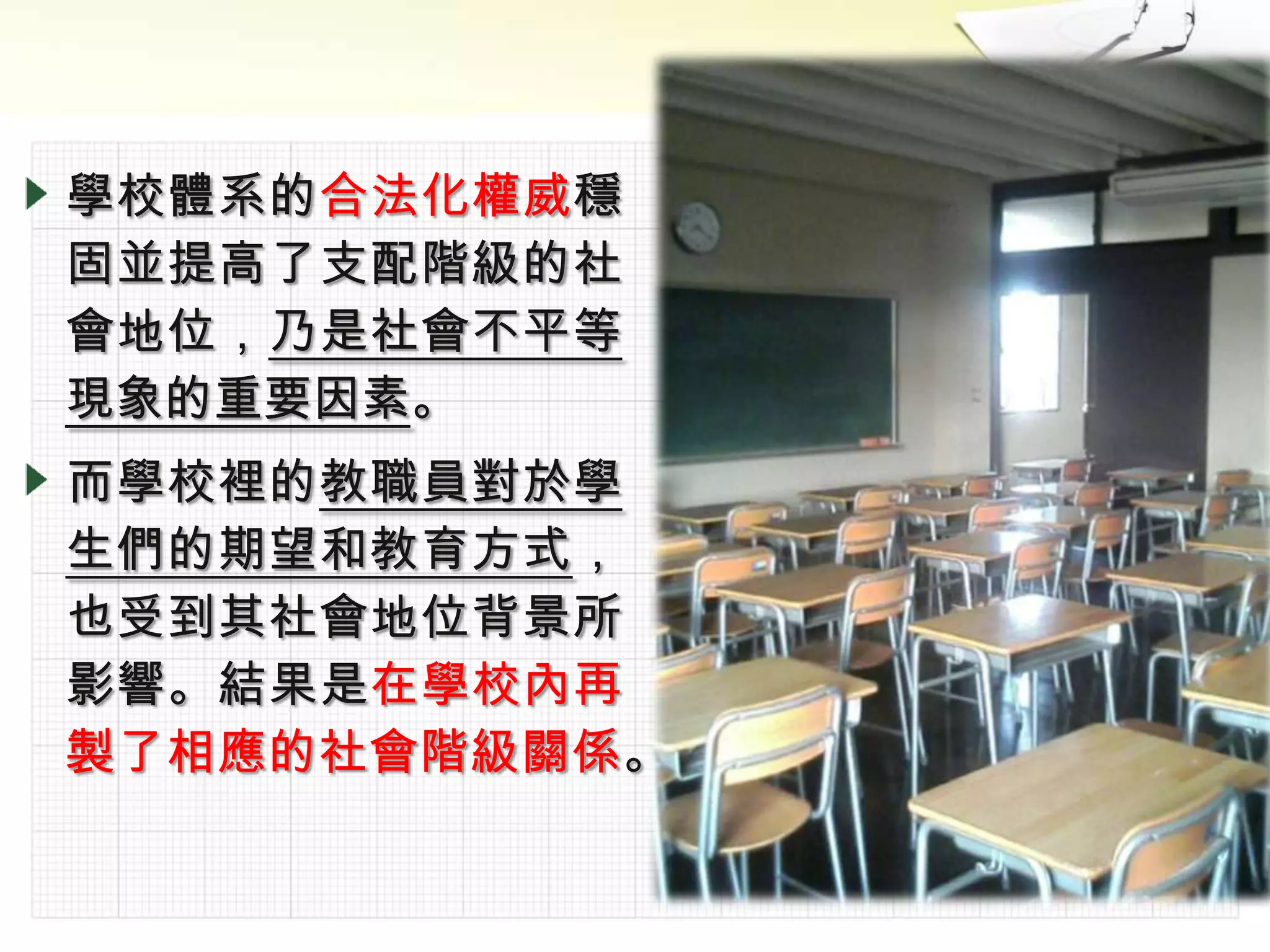 學校體系的合法化權威穩
固並提高了支配階級的社
會地位，乃是社會不平等
現象的重要因素。
而學校裡的教職員對於學
生們的期望和教育方式，
也受到其社會地位背景所
影響。結果是在學校內再
製了相應的社會階級關係。
 