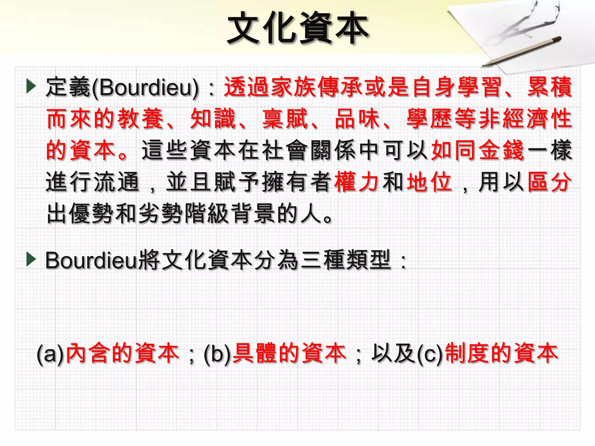 定義(Bourdieu)：透過家族傳承或是自身學習、累積
而來的教養、知識、稟賦、品味、學歷等非經濟性
的資本。這些資本在社會關係中可以如同金錢一樣
進行流通，並且賦予擁有者權力和地位，用以區分
出優勢和劣勢階級背景的人。

Bourdieu將文化資本分為三種類型：



(a)內含的資本；(b)具體的資本；以及(c)制度的資本
 