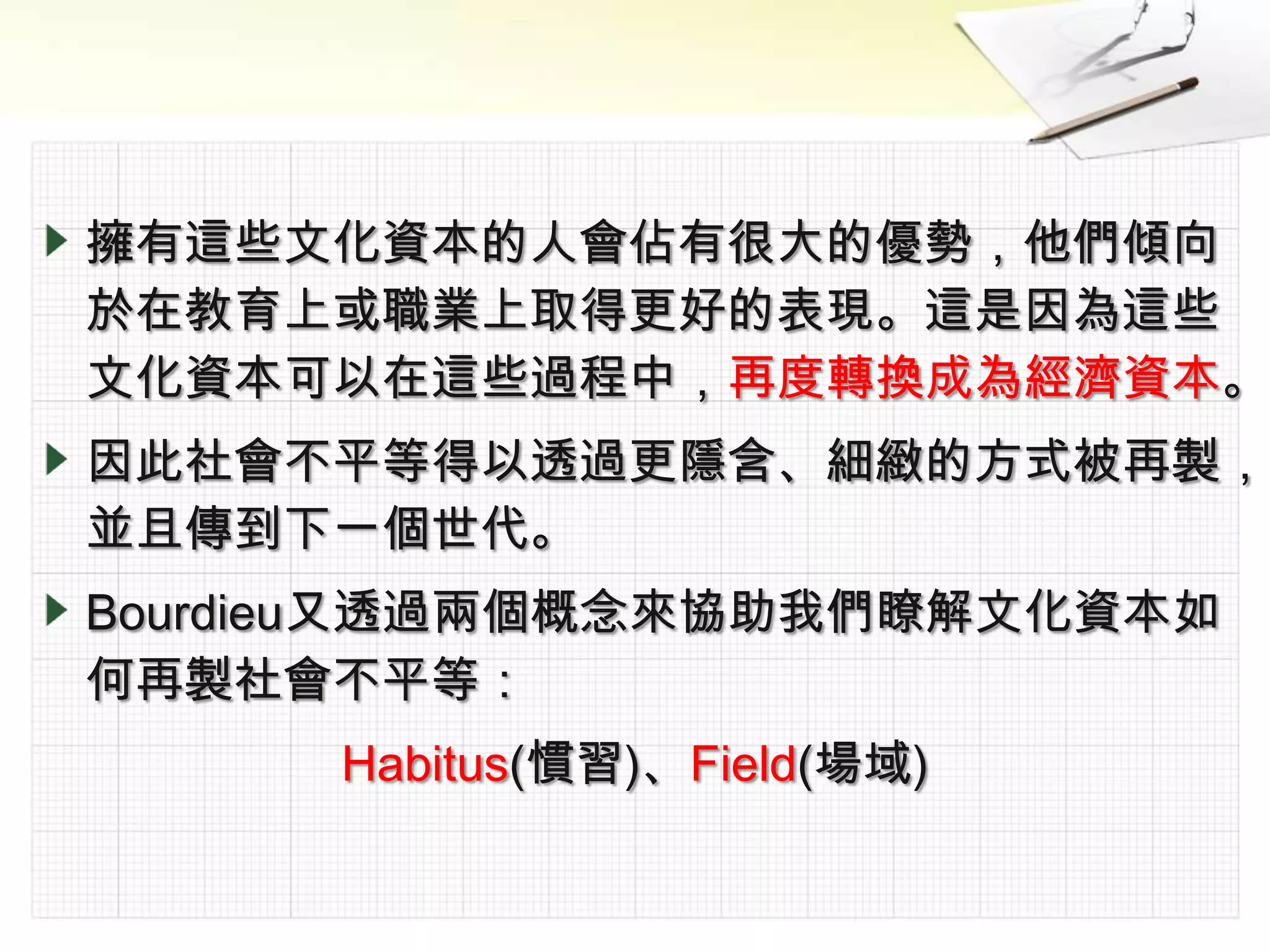 擁有這些文化資本的人會佔有很大的優勢，他們傾向
於在教育上或職業上取得更好的表現。這是因為這些
文化資本可以在這些過程中，再度轉換成為經濟資本。
因此社會不平等得以透過更隱含、細緻的方式被再製，
並且傳到下一個世代。
Bourdieu又透過兩個概念來協助我們瞭解文化資本如
何再製社會不平等：
      Habitus(慣習)、Field(場域)
 