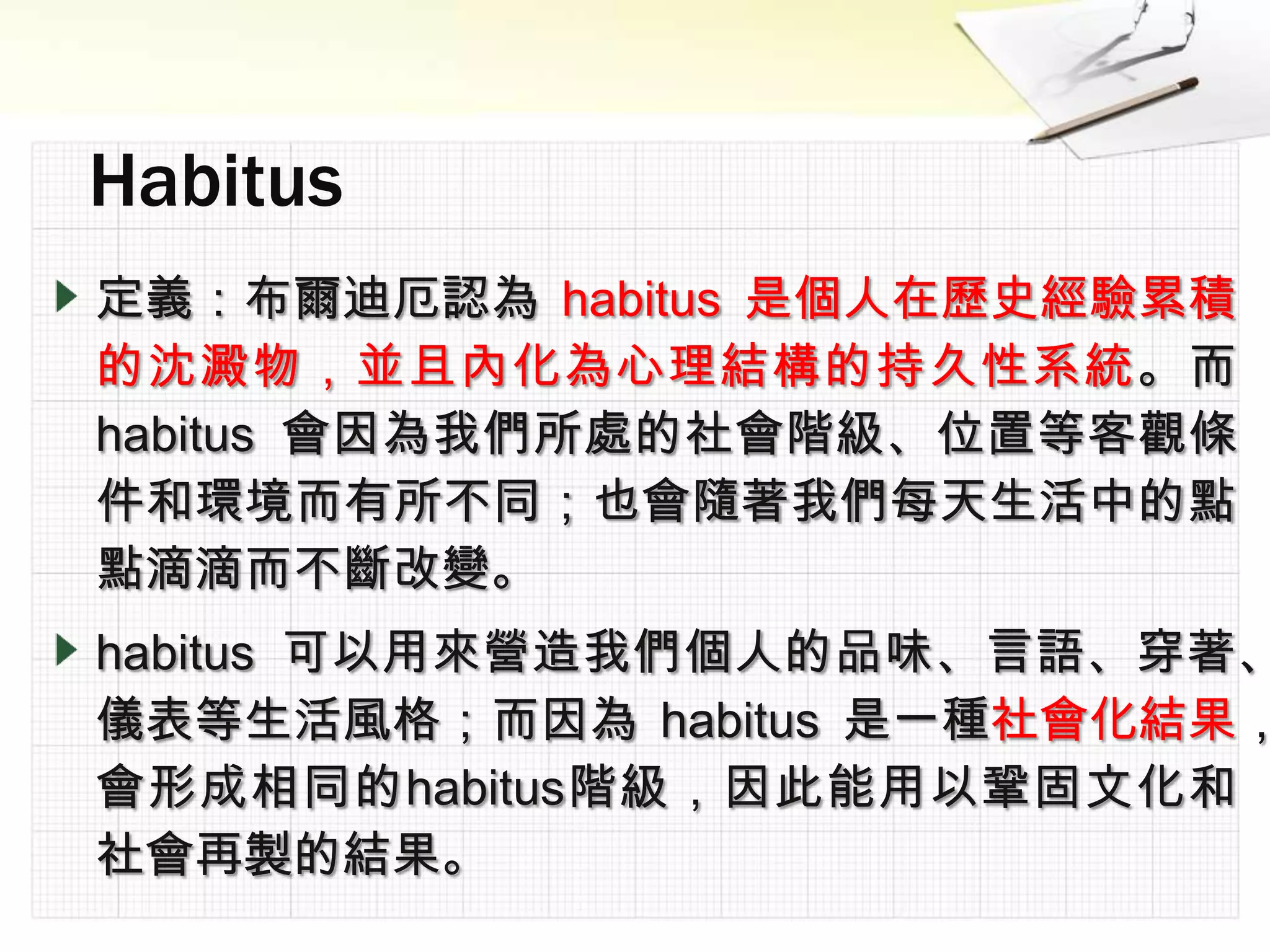 定義：布爾迪厄認為 habitus 是個人在歷史經驗累積
的沈澱物，並且內化為心理結構的持久性系統。而
habitus 會因為我們所處的社會階級、位置等客觀條
件和環境而有所不同；也會隨著我們每天生活中的點
點滴滴而不斷改變。
habitus 可以用來營造我們個人的品味、言語、穿著、
儀表等生活風格；而因為 habitus 是一種社會化結果，
會形成相同的habitus階級，因此能用以鞏固文化和
社會再製的結果。
 