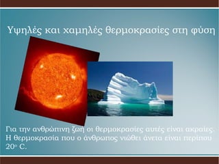 Υψηλές και χαμηλές θερμοκρασίες στη φύση Για την ανθρώπινη ζωή οι θερμοκρασίες αυτές είναι ακραίες. Η θερμοκρασία που ο άνθρωπος νιώθει άνετα είναι περίπου 20 ο   C. 