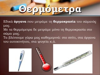 Θερμόμετρα Εδικά  όργανα  που μετράμε τη  θερμοκρασία  του σώματός μας. Με τα θερμόμετρα δε μετράμε μόνο τη θερμοκρασία στο σώμα μας.  Τα βλέπουμε γύρω μας καθημερινά :  στο σπίτι, στα όργανα του αυτοκινήτου, στα ψυγεία κ.ά. 