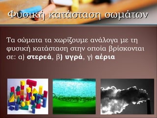 Φυσική κατάσταση σωμάτων Τα σώματα τα χωρίζουμε ανάλογα με τη φυσική κατάσταση στην οποία βρίσκονται σε :  α)  στερεά , β ) υγρά , γ)  αέρια 
