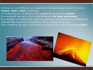 Ανάλογα με τις συνθήκες που επικρατούν ένα υλικό σώμα μπορεί να είναι σε  στερεή ,   υγρή  ή  αέρια  κατάσταση. Τα πετρώματα και τα μέταλλα στην επιφάνεια της γης είναι  στερεά . Στο εσωτερικό της γης τα ίδια υλικά βρίσκονται  σε υγρή κατάσταση . Στις εκρήξεις των ηφαιστείων τεράστιες ποσότητες πετρωμάτων και μετάλλων σε υγρή   φυσική κατάσταση αναβλύζουν από το εσωτερικό της γης.  Στην επιφάνεια της γης τα υλικά αυτά αλλάζουν σιγά σιγά και γίνονται  στερεά . 