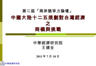 中華經濟研究院 王健全 2011 年 7 月 18 日 中國大陸十二五規劃對台灣經濟之 商機與挑戰 第二屆「兩岸競爭力論壇」 