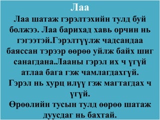 Лаа
  Лаа шатаж гэрэлтэхийн тулд буй
 болжээ. Лаа барихад хавь орчин нь
   гэгээтэй.Гэрэлтүүлж чадсандаа
баяссан тэрээр өөрөө уйлж байх шиг
  санагдана.Лааны гэрэл их ч үгүй
    атлаа бага гэж чамлагдахгүй.
Гэрэл нь хурц илүү гэж магтагдах ч
                үгүй.
 Өрөөлийн тусын тулд өөрөө шатаж
          дуусдаг нь бахтай.
 