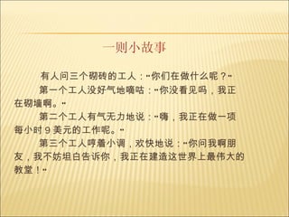 一则小故事 有人问三个砌砖的工人：“你们在做什么呢？”     第一个工人没好气地嘀咕：“你没看见吗，我正在砌墙啊。”     第二个工人有气无力地说：“嗨，我正在做一项每小时 9 美元的工作呢。”     第三个工人哼着小调，欢快地说：“你问我啊朋友，我不妨坦白告诉你，我正在建造这世界上最伟大的教堂！”   