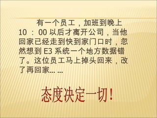 有一个员工，加班到晚上 10 ： 00 以后才离开公司，当他回家已经走到快到家门口时，忽然想到 E3 系统一个地方数据错了。这位员工马上掉头回来，改了再回家 ……   态度决定一切！ 