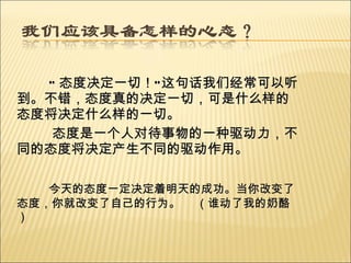 “ 态度决定一切！ ” 这句话我们经常可以听到。不错，态度真的决定一切，可是什么样的态度将决定什么样的一切。 态度是一个人对待事物的一种驱动力，不同的态度将决定产生不同的驱动作用。 今天的态度一定决定着明天的成功。当你改变了态度，你就改变了自己的行为。  （谁动了我的奶酪） 
