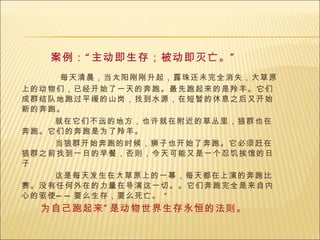 案例： “ 主动即生存；被动即灭亡。 ” 每天清晨，当太阳刚刚升起，露珠还未完全消失，大草原上的动物们，已经开始了一天的奔跑。最先跑起来的是羚羊。它们成群结队地跑过平缓的山岗，找到水源，在短暂的休息之后又开始新的奔跑。 就在它们不远的地方，也许就在附近的草丛里，狼群也在奔跑。它们的奔跑是为了羚羊。 当狼群开始奔跑的时候，狮子也开始了奔跑。它必须赶在狼群之前找到一日的早餐，否则，今天可能又是一个忍饥挨饿的日子  这是每天发生在大草原上的一幕，每天都在上演的奔跑比赛。没有任何外在的力量在导演这一切。。它们奔跑完全是来自内心的驱使——要么生存，要么死亡。 “  为自己跑起来 ” 是动物世界生存永恒的法则。 