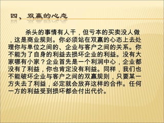 杀头的事情有人干，但亏本的买卖没人做，这是商业规则。你必须站在双赢的心态上去处理你与单位之间的、企业与客户之间的关系。你不能为了自身的利益去损坏企业的利益。没有大家哪有小家？企业首先是一个利润中心，企业都没有了利益，你也肯定没有利益。同样，我们也不能破坏企业与客户之间的双赢规则，只要某一方失去了利益，必定就会放弃这样的合作。任何一方的利益受到损坏都会付出代价。   