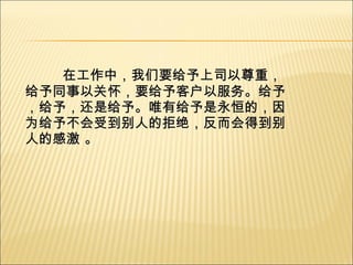 在工作中，我们要给予上司以尊重，给予同事以关怀，要给予客户以服务。给予，给予，还是给予。唯有给予是永恒的，因为给予不会受到别人的拒绝，反而会得到别人的感激 。 