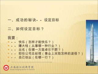 一、成功的秘诀 —— 设定目标 二、如何设定目标？ 我要： —— 快乐（怎样才能快乐？） —— 赚大钱（从事哪一种行业？） —— 出名（在哪一方面卓尔不群？） —— 担任公司总经理（事业上采取怎样的途径？） —— 自己创业（在哪一行？） ……………………………… .. 