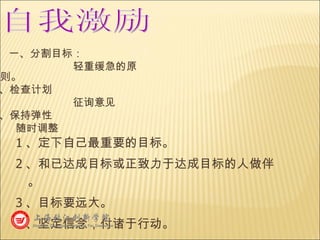 1 、定下自己最重要的目标。 2 、和已达成目标或正致力于达成目标的人做伴。 3 、目标要远大。 4 、坚定信念，付诸于行动。 自我激励 一、分割目标： 轻重缓急的原则。 二、检查计划 征询意见 三、保持弹性 随时调整 