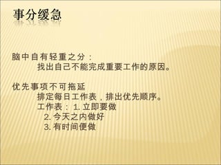 脑中自有轻重之分： 找出自己不能完成重要工作的原因。 优先事项不可拖延 排定每日工作表，排出优先顺序。 工作表： 1. 立即要做 2. 今天之内做好 3. 有时间便做 