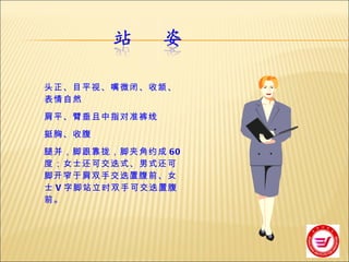 头正、目平视、嘴微闭、收颔、表情自然 肩平、臂垂且中指对准裤线 挺胸、收腹 腿并，脚跟靠拢，脚夹角约成 60 度；女士还可交迭式、男式还可脚开窄于肩双手交迭置腹前、女士 V 字脚站立时双手可交迭置腹前。 