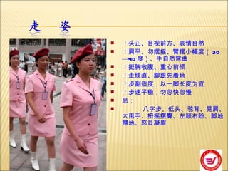 ！头正、目视前方、表情自然 ！肩平、勿摆摇、臂摆小幅度（ 30 — 40 度）、手自然弯曲 ！挺胸收腹、重心前倾 ！走线直、脚跟先着地 ！步副适度，以一脚长度为宜 ！步速平稳，勿忽快忽慢 忌： 八字步、低头、驼背、晃肩、大甩手、扭摇摆臀、左顾右盼、脚地擦地、怒目凝眉 