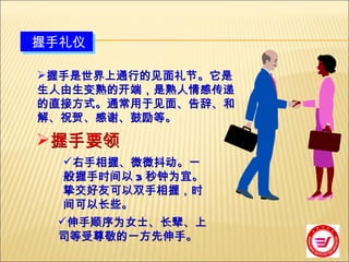握手礼仪 握手是世界上通行的见面礼节。它是生人由生变熟的开端，是熟人情感传递的直接方式。通常用于见面、告辞、和解、祝贺、感谢、鼓励等。 握手要领 右手相握、微微抖动。一般握手时间以 3 秒钟为宜。挚交好友可以双手相握，时间可以长些。 伸手顺序为女士、长辈、上司等受尊敬的一方先伸手。 