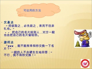 交易法 “ 将欲取之，必先欲之，来而不往非礼也。 ” —— 把自己的名片给别人，对方一般也会把自己的名片留给你。 激将法 “ XXX ，能不能有幸和你交换一下名片？ ” 一般的人不会硬生生地回答： “ 不行，我不和你交换！ ” 可运用的方法 