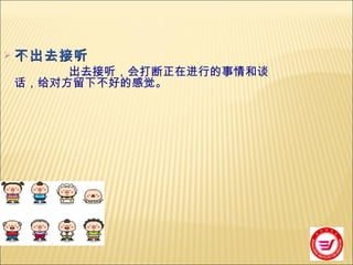 不出去接听 出去接听，会打断正在进行的事情和谈话，给对方留下不好的感觉。 