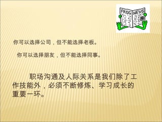 你可以选择公司，但不能选择老板。 你可以选择朋友，但不能选择同事。 职场沟通及人际关系是我们除了工作技能外， 必须不断修炼、学习成长的重要一环。 