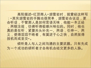 高阳描述“红顶商人”胡雪岩时，就曾经这样写：“其实胡雪岩的手腕也很简单，胡雪岩会说话，更会听话，不管那人是如何言语无味，他能一本正经，两眼注视，彷佛听得极感兴味似的。同时，他也真的是在听，紧要关头补充一、两语，引伸一、两义，使得滔滔不绝者，有莫逆于心之快，自然觉得投机而成至交”。 倾听是人与人之间沟通的主要武器。只有先成为一个成功的倾听者才会有机会结交更多的人脉。   