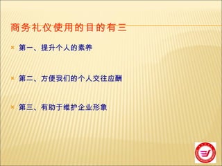 商务礼仪使用的目的有三   第一、提升个人的素养 第二、方便我们的个人交往应酬 第三、有助于维护企业形象 