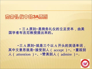 “ 三 A 原则”是商务礼仪的立足资本，由美国学者布吉尼教授提出来的。  　　 　　  “三 A 原则”就是三个以 A 开头的英语单词，其中文意思就是“接受别人（ accept ）”、“重视别人（ attention ）”、“赞美别人（ admire ）” 。   