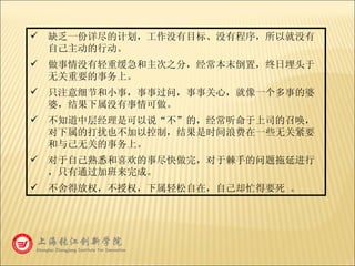 缺乏一份详尽的计划，工作没有目标、没有程序，所以就没有自己主动的行动。 做事情没有轻重缓急和主次之分，经常本末倒置，终日埋头于无关重要的事务上。 只注意细节和小事，事事过问，事事关心，就像一个多事的婆婆，结果下属没有事情可做。 不知道中层经理是可以说“不”的，经常听命于上司的召唤，对下属的打扰也不加以控制，结果是时间浪费在一些无关紧要和与己无关的事务上。 对于自己熟悉和喜欢的事尽快做完，对于棘手的问题拖延进行，只有通过加班来完成。 不舍得放权，不授权，下属轻松自在，自己却忙得要死 。 