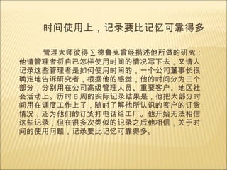 时间使用上，记录要比记忆可靠得多  管理大师彼得 · 德鲁克曾经描述他所做的研究：他请管理者将自己怎样使用时间的情况写下去，又请人记录这些管理者是如何使用时间的，一个公司董事长很确定地告诉研究者，根据他的感觉，他的时间分为三个部分，分别用在公司高级管理人员、重要客户、地区社会活动上。历时 6 周的实际记录结果是，他把大部分时间用在调度工作上了，随时了解他所认识的客户的订货情况，还为他们的订货打电话给工厂。他开始无法相信这些记录，但在很多次类似的记录之后他相信，关于时间的使用问题，记录要比记忆可靠得多。  