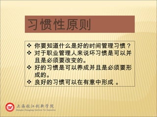 习惯性原则 你要知道什么是好的时间管理习惯？ 对于职业管理人来说坏习惯是可以并且是必须要改变的。 好的习惯是可以养成并且是必须要形成的。 良好的习惯可以在有意中形成 。 