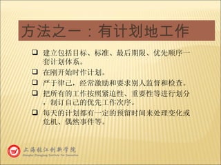方法之一：有计划地工作 建立包括目标、标准、最后期限、优先顺序一套计划体系。 在刚开始时作计划。 严于律己，经常激励和要求别人监督和检查。 把所有的工作按照紧迫性、重要性等进行划分，制订自己的优先工作次序。 每天的计划都有一定的预留时间来处理变化或危机、偶然事件等。 