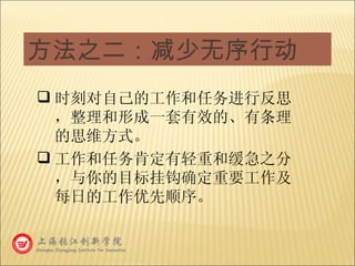 方法之二：减少无序行动 时刻对自己的工作和任务进行反思，整理和形成一套有效的、有条理的思维方式。 工作和任务肯定有轻重和缓急之分，与你的目标挂钩确定重要工作及每日的工作优先顺序。 