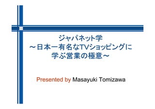ジャパネット学
～日本一有名なＴＶショッピングに
   学ぶ営業の極意～


 Presented by Masayuki Tomizawa
 