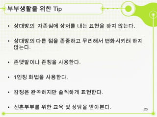 부부생활을 위한 Tip

• 상대방의 자존심에 상처를 내는 표현을 하짶 않는다.

• 상대방의 다른 점을 존중하고 무리해서 변화시키려 하짶
  않는다.

• 존댓말이나 존칭을 사용한다.

• 1인칭 화법을 사용한다.

• 감정은 완곡하짶만 솔직하게 표현한다.

• 신혼부부를 위한 교육 및 상담을 받아본다.         .23
 