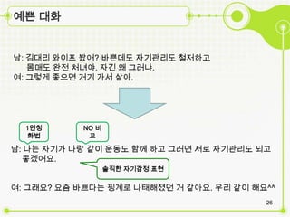 예쁜 대화


남: 김대리 와이프 봤어? 바쁜데도 자기관리도 철저하고
   몸매도 완전 처녀야. 자긴 왜 그러냐.
여: 그렇게 좋으면 거기 가서 살아.




  1인칭      NO 비
  화법        교

남: 나는 자기가 나랑 같이 운동도 함께 하고 그러면 서로 자기관리도 되고
  좋겠어요.
                  솔직한 자기감정 표현

여: 그래요? 요즘 바쁘다는 핑계로 나태해졌던 거 같아요. 우리 같이 해요^^
                                         26
 