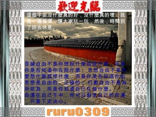 言論自由不是你想說什麼就說什麼，而是你是否知道你在說什麼 ;  思想自由不是你愛想什麼就想什麼，而是你是否知道你的思想是自由的、正確的 ;  行動自由不是為所欲為，而是你知道自己在做什麼。 命運在自己手中，你可以創造自己的命運，只要下定決心。 這個宇宙沒什麼真的好，沒什麼真的壞，就是一種循環，讓大家玩一玩，然後，時間到了回去休息。 